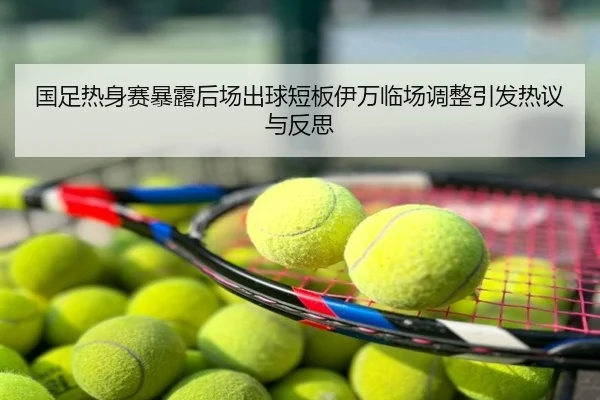 国足热身赛暴露后场出球短板伊万临场调整引发热议与反思