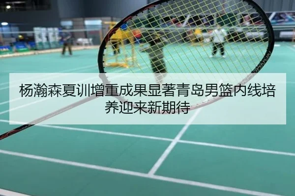 杨瀚森夏训增重成果显著青岛男篮内线培养迎来新期待