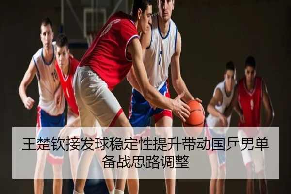 王楚钦接发球稳定性提升带动国乒男单备战思路调整